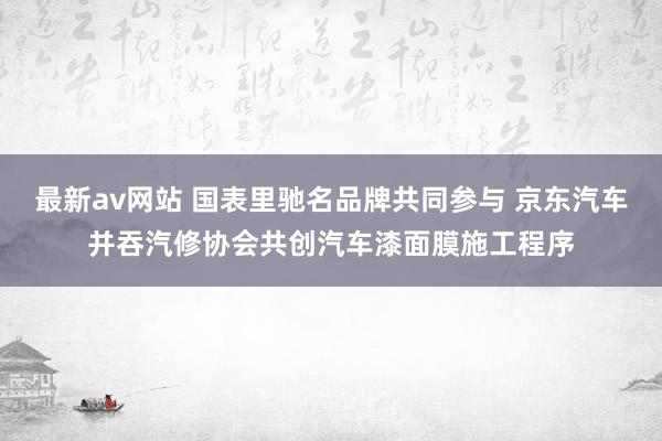 最新av网站 国表里驰名品牌共同参与 京东汽车并吞汽修协会共创汽车漆面膜施工程序