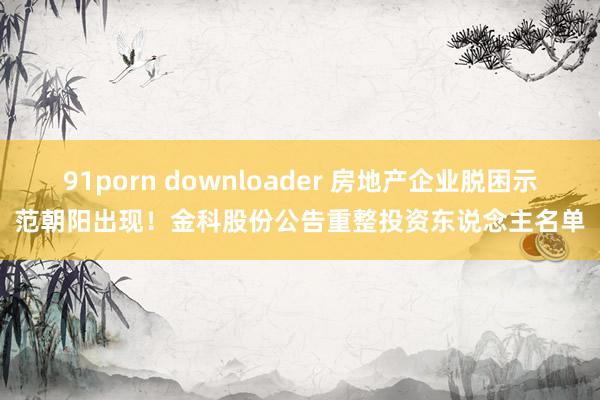 91porn downloader 房地产企业脱困示范朝阳出现！金科股份公告重整投资东说念主名单