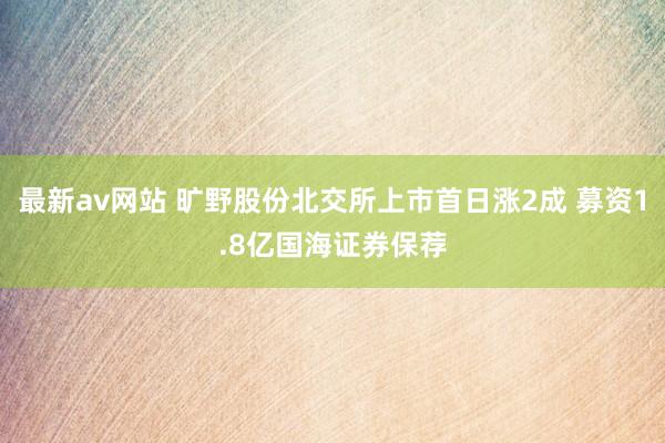 最新av网站 旷野股份北交所上市首日涨2成 募资1.8亿国海证券保荐