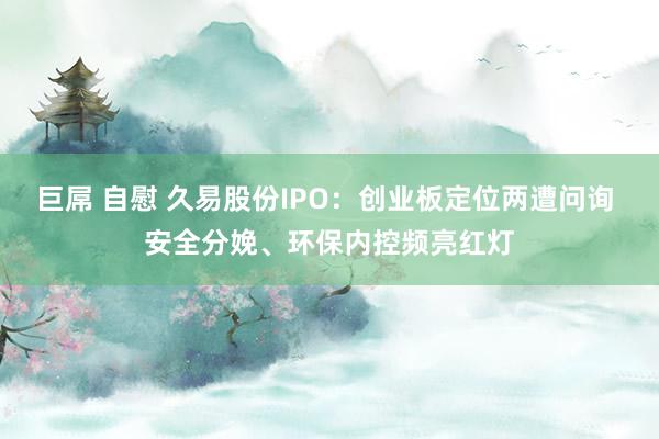 巨屌 自慰 久易股份IPO：创业板定位两遭问询 安全分娩、环保内控频亮红灯