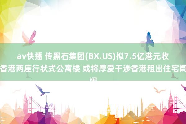 av快播 传黑石集团(BX.US)拟7.5亿港元收购香港两座行状式公寓楼 或将厚爱干涉香港租出住宅阛阓