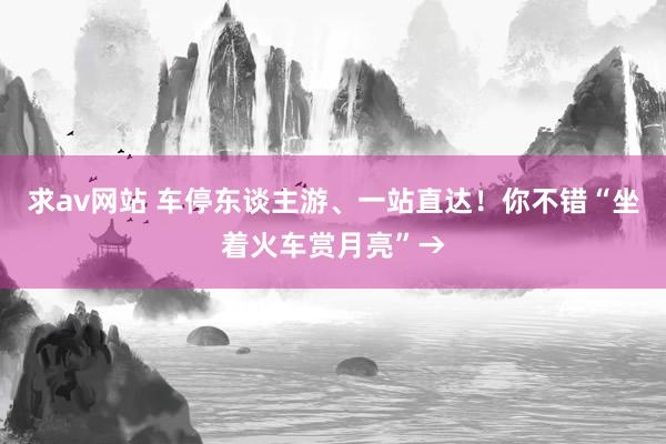 求av网站 车停东谈主游、一站直达！你不错“坐着火车赏月亮”→