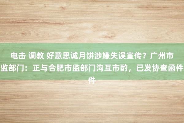 电击 调教 好意思诚月饼涉嫌失误宣传？广州市监部门：正与合肥市监部门沟互市酌，已发协查函件