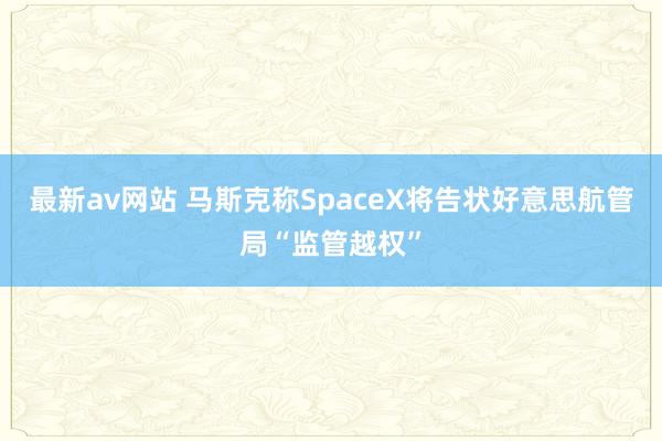 最新av网站 马斯克称SpaceX将告状好意思航管局“监管越权”