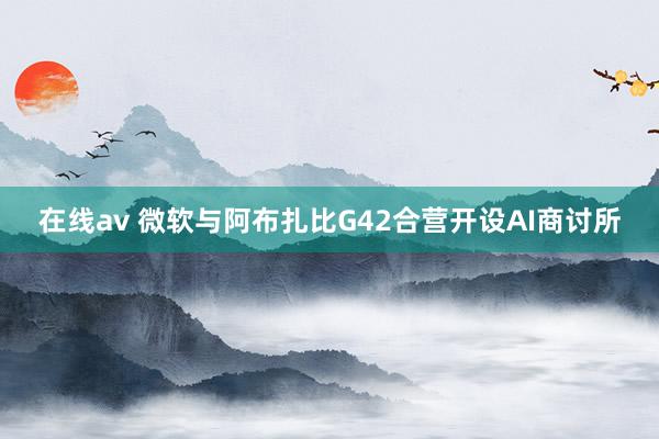 在线av 微软与阿布扎比G42合营开设AI商讨所