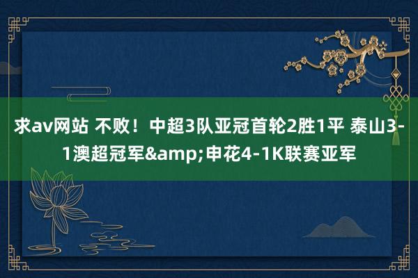 求av网站 不败！中超3队亚冠首轮2胜1平 泰山3-1澳超冠军&申花4-1K联赛亚军