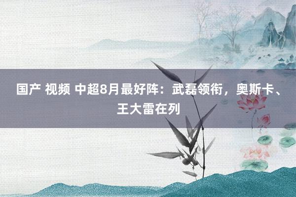 国产 视频 中超8月最好阵：武磊领衔，奥斯卡、王大雷在列