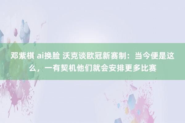 邓紫棋 ai换脸 沃克谈欧冠新赛制：当今便是这么，一有契机他们就会安排更多比赛