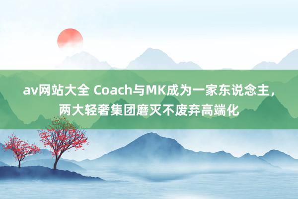 av网站大全 Coach与MK成为一家东说念主，两大轻奢集团磨灭不废弃高端化