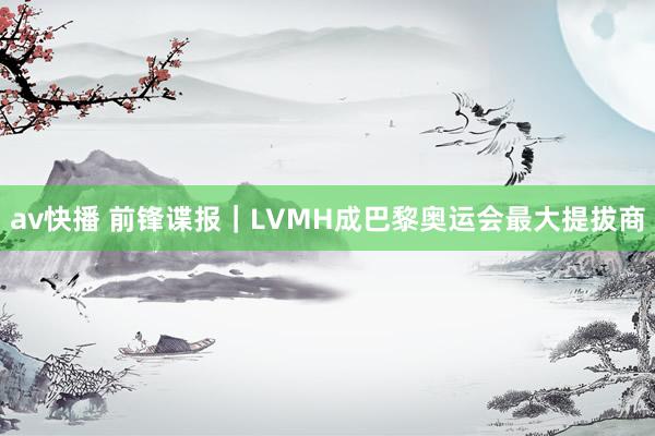 av快播 前锋谍报｜LVMH成巴黎奥运会最大提拔商