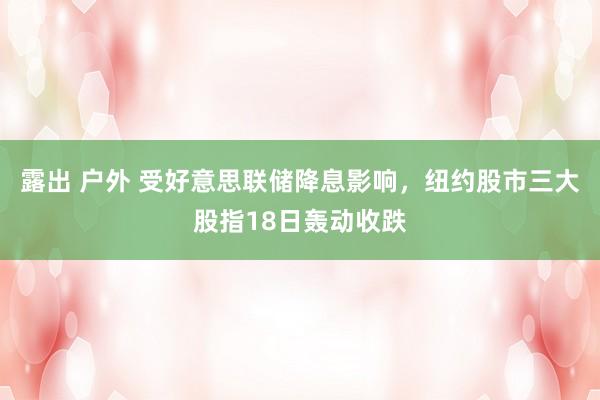 露出 户外 受好意思联储降息影响，纽约股市三大股指18日轰动收跌