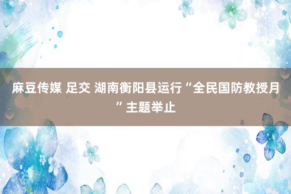 麻豆传媒 足交 湖南衡阳县运行“全民国防教授月”主题举止