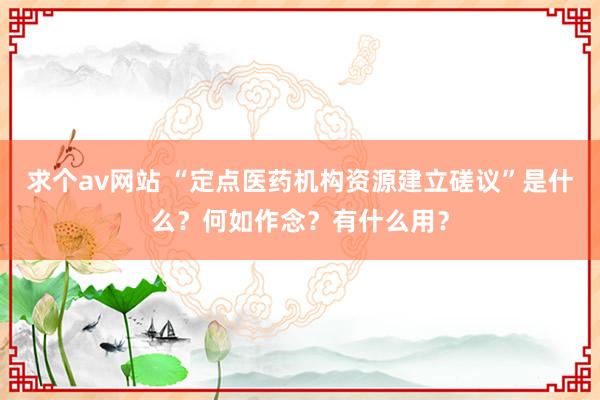 求个av网站 “定点医药机构资源建立磋议”是什么？何如作念？有什么用？