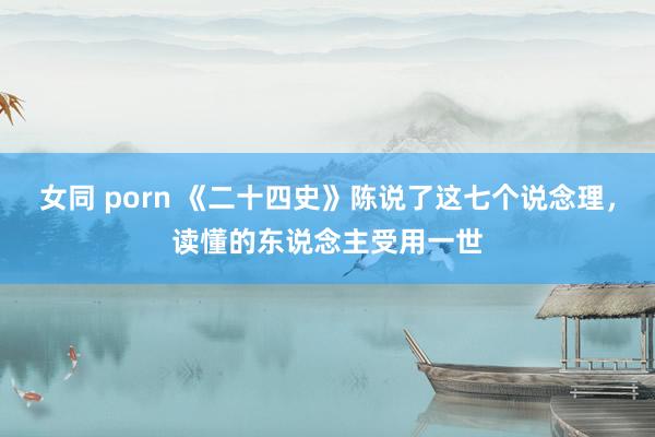 女同 porn 《二十四史》陈说了这七个说念理，读懂的东说念主受用一世