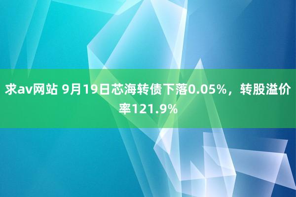 求av网站 9月19日芯海转债下落0.05%，转股溢价率121.9%