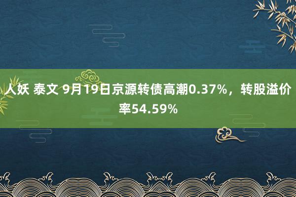 人妖 泰文 9月19日京源转债高潮0.37%，转股溢价率54.59%