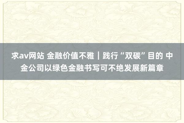 求av网站 金融价值不雅︱践行“双碳”目的 中金公司以绿色金融书写可不绝发展新篇章