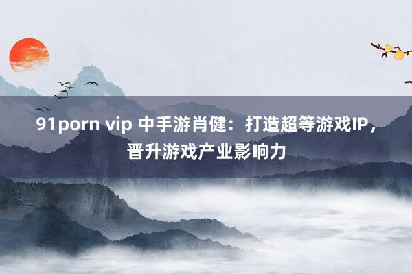 91porn vip 中手游肖健：打造超等游戏IP，晋升游戏产业影响力