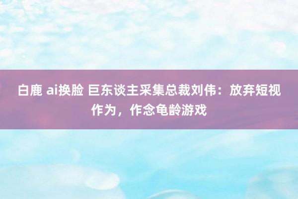 白鹿 ai换脸 巨东谈主采集总裁刘伟：放弃短视作为，作念龟龄游戏