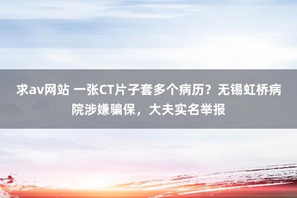 求av网站 一张CT片子套多个病历？无锡虹桥病院涉嫌骗保，大夫实名举报