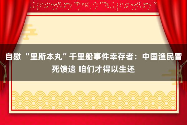 自慰 “里斯本丸”千里船事件幸存者：中国渔民冒死馈遗 咱们才得以生还