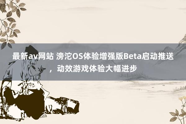 最新av网站 滂沱OS体验增强版Beta启动推送，动效游戏体验大幅进步