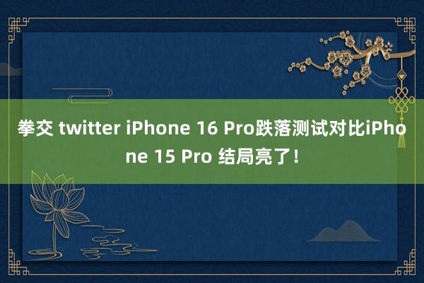 拳交 twitter iPhone 16 Pro跌落测试对比iPhone 15 Pro 结局亮了！