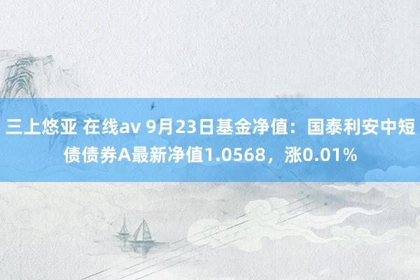 三上悠亚 在线av 9月23日基金净值：国泰利安中短债债券A最新净值1.0568，涨0.01%