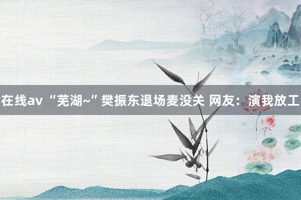 在线av “芜湖~”樊振东退场麦没关 网友：演我放工