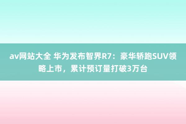 av网站大全 华为发布智界R7：豪华轿跑SUV领略上市，累计预订量打破3万台