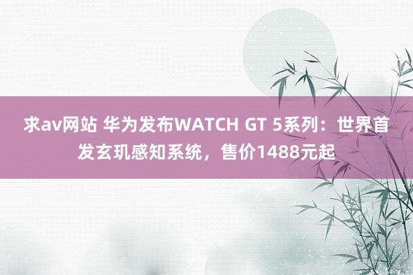 求av网站 华为发布WATCH GT 5系列：世界首发玄玑感知系统，售价1488元起