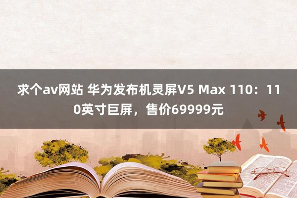 求个av网站 华为发布机灵屏V5 Max 110：110英寸巨屏，售价69999元