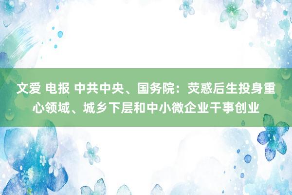 文爱 电报 中共中央、国务院：荧惑后生投身重心领域、城乡下层和中小微企业干事创业