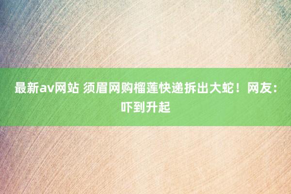 最新av网站 须眉网购榴莲快递拆出大蛇！网友：吓到升起