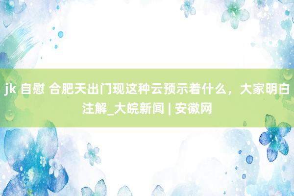 jk 自慰 合肥天出门现这种云预示着什么，大家明白注解_大皖新闻 | 安徽网