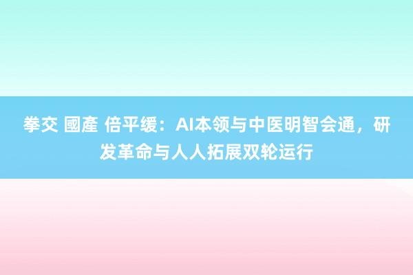 拳交 國產 倍平缓：AI本领与中医明智会通，研发革命与人人拓展双轮运行