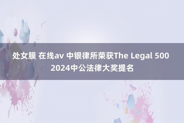 处女膜 在线av 中银律所荣获The Legal 500 2024中公法律大奖提名