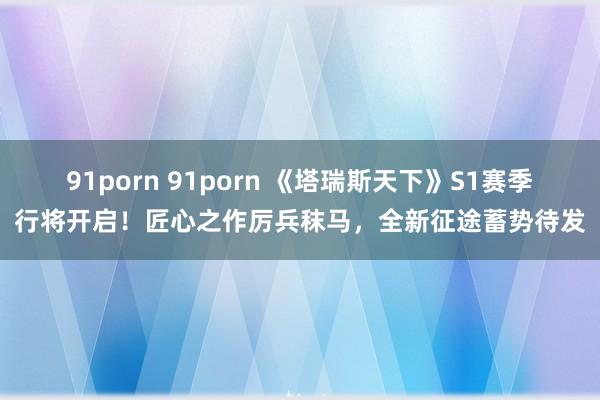 91porn 91porn 《塔瑞斯天下》S1赛季行将开启！匠心之作厉兵秣马，全新征途蓄势待发