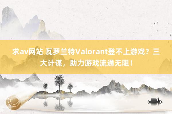 求av网站 瓦罗兰特Valorant登不上游戏？三大计谋，助力游戏流通无阻！