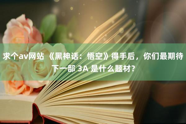 求个av网站 《黑神话：悟空》得手后，你们最期待下一部 3A 是什么题材？