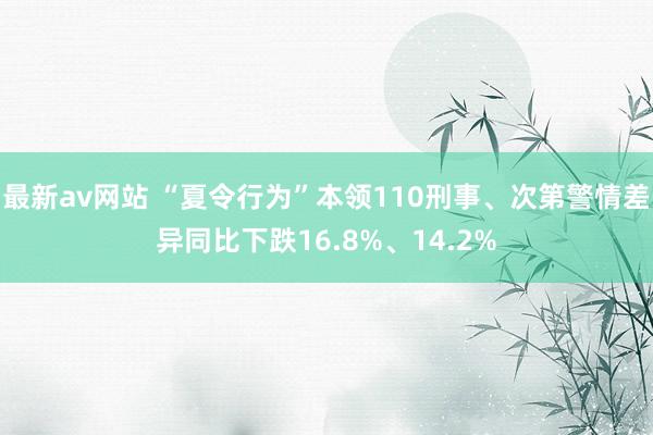 最新av网站 “夏令行为”本领110刑事、次第警情差异同比下跌16.8%、14.2%