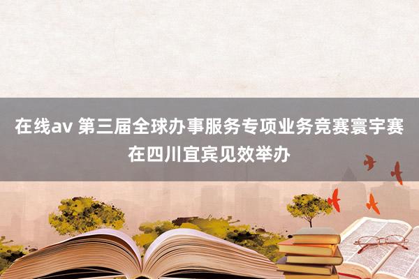 在线av 第三届全球办事服务专项业务竞赛寰宇赛在四川宜宾见效举办