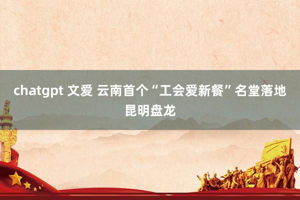 chatgpt 文爱 云南首个“工会爱新餐”名堂落地昆明盘龙