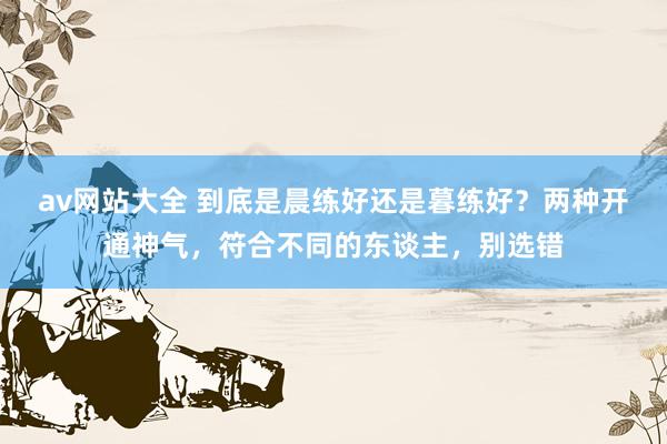 av网站大全 到底是晨练好还是暮练好？两种开通神气，符合不同的东谈主，别选错