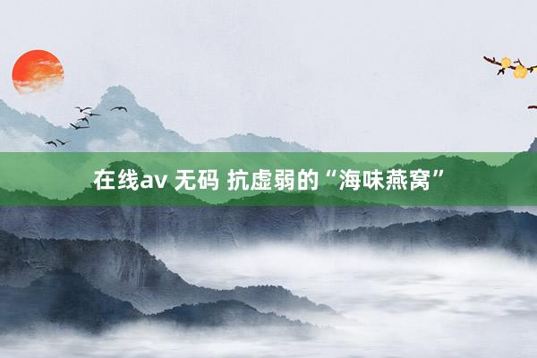 在线av 无码 抗虚弱的“海味燕窝”