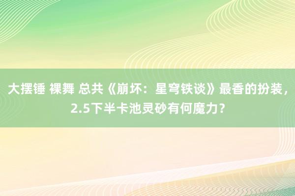 大摆锤 裸舞 总共《崩坏：星穹铁谈》最香的扮装，2.5下半卡池灵砂有何魔力？