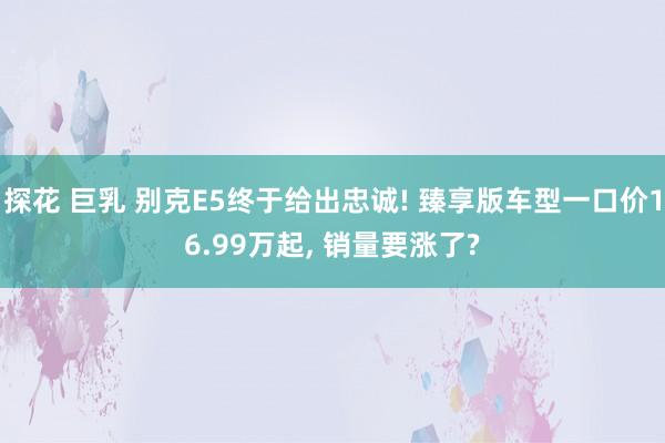 探花 巨乳 别克E5终于给出忠诚! 臻享版车型一口价16.99万起， 销量要涨了?