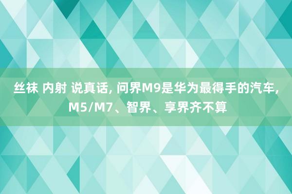 丝袜 内射 说真话， 问界M9是华为最得手的汽车， M5/M7、智界、享界齐不算