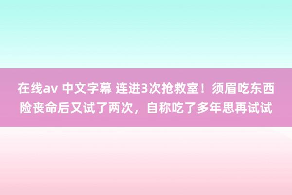 在线av 中文字幕 连进3次抢救室！须眉吃东西险丧命后又试了两次，自称吃了多年思再试试