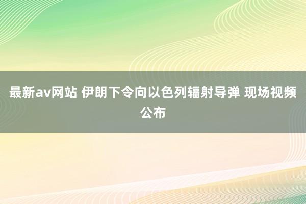 最新av网站 伊朗下令向以色列辐射导弹 现场视频公布